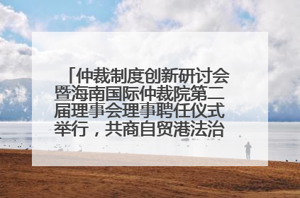 仲裁制度创新研讨会暨海南国际仲裁院第二届理事会理事聘任仪式举行，共商自贸港法治建设新路径