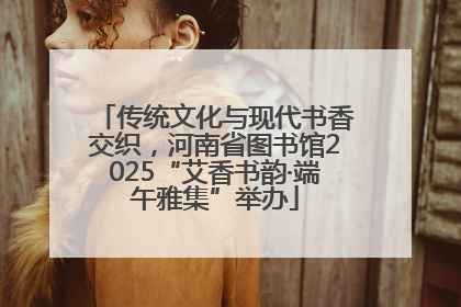 传统文化与现代书香交织，河南省图书馆2025“艾香书韵·端午雅集”举办