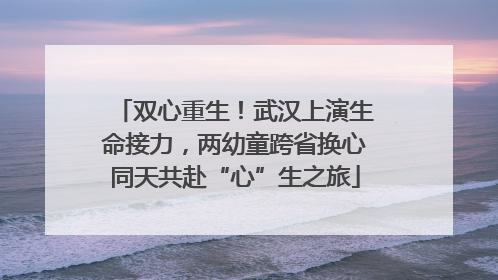 双心重生！武汉上演生命接力，两幼童跨省换心同天共赴“心”生之旅