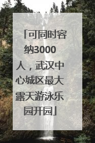 可同时容纳3000人，武汉中心城区最大露天游泳乐园开园