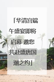 华清宫端午盛宴即将启幕 邀您共赴盛唐国潮之约