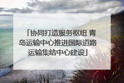 协同打造服务枢纽 青岛运输中心推进国际道路运输集结中心建设