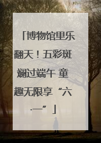 博物馆里乐翻天！五彩斑斓过端午 童趣无限享“六·一”