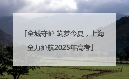 全城守护 筑梦今夏，上海全力护航2025年高考