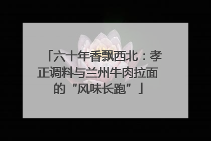 六十年香飘西北：孝正调料与兰州牛肉拉面的“风味长跑”