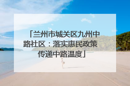 兰州市城关区九州中路社区：落实惠民政策 传递中路温度