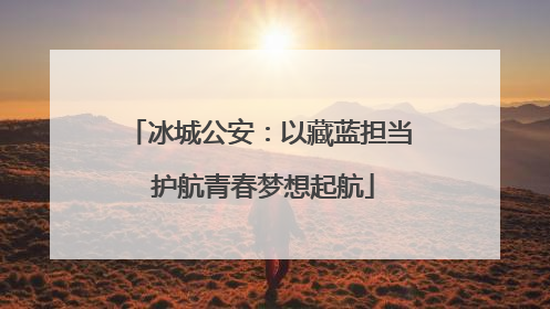 冰城公安：以藏蓝担当 护航青春梦想起航