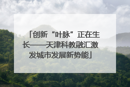 创新“叶脉”正在生长——天津科教融汇激发城市发展新势能