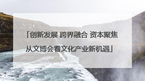 创新发展 跨界融合 资本聚焦 从文博会看文化产业新机遇