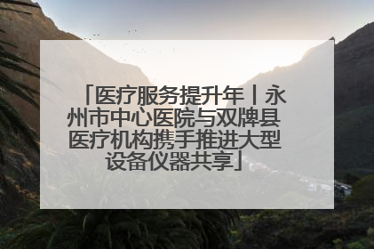 医疗服务提升年丨永州市中心医院与双牌县医疗机构携手推进大型设备仪器共享