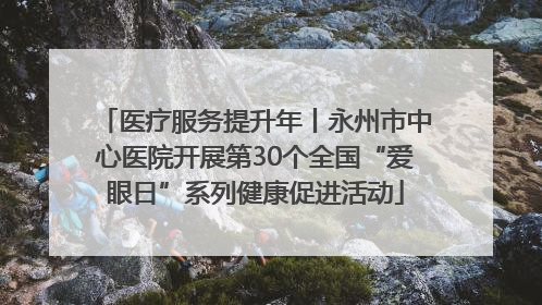 医疗服务提升年丨永州市中心医院开展第30个全国“爱眼日”系列健康促进活动