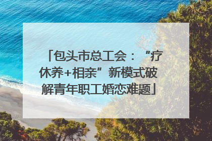 包头市总工会：“疗休养+相亲”新模式破解青年职工婚恋难题