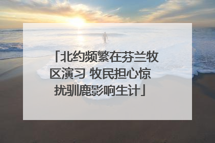 北约频繁在芬兰牧区演习 牧民担心惊扰驯鹿影响生计
