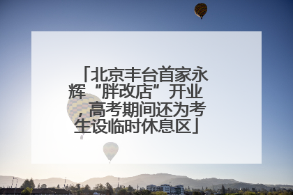 北京丰台首家永辉“胖改店”开业，高考期间还为考生设临时休息区