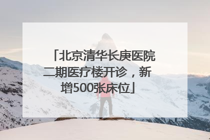 北京清华长庚医院二期医疗楼开诊，新增500张床位