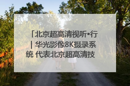 北京超高清视听•行｜华光影像8K摄录系统 代表北京超高清技术站上国家舞台