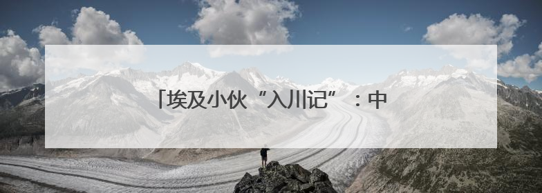 埃及小伙“入川记”：中国不只是“世界工厂”