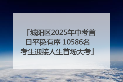 城阳区2025年中考首日平稳有序 10586名考生迎接人生首场大考