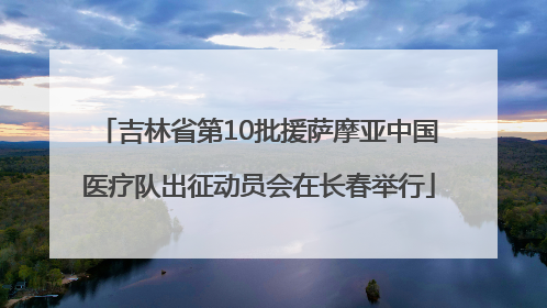 吉林省第10批援萨摩亚中国医疗队出征动员会在长春举行
