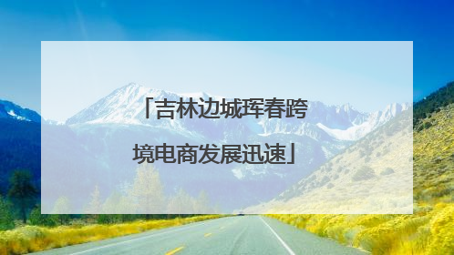 吉林边城珲春跨境电商发展迅速