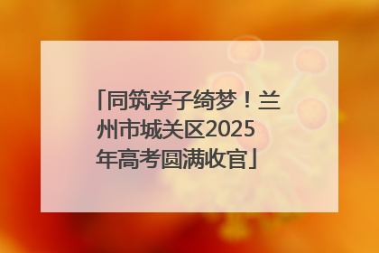 同筑学子绮梦！兰州市城关区2025年高考圆满收官