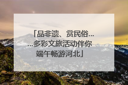 品非遗、赏民俗……多彩文旅活动伴你端午畅游河北