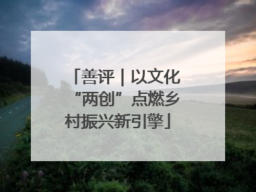 善评｜以文化“两创”点燃乡村振兴新引擎
