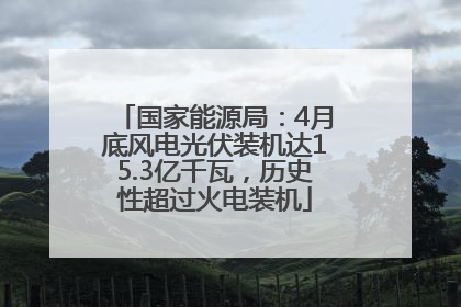 国家能源局：4月底风电光伏装机达15.3亿千瓦，历史性超过火电装机