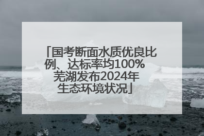 国考断面水质优良比例、达标率均100% 芜湖发布2024年生态环境状况