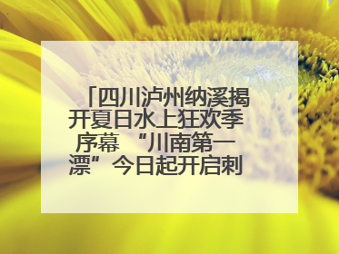 四川泸州纳溪揭开夏日水上狂欢季序幕 “川南第一漂”今日起开启刺激之旅！
