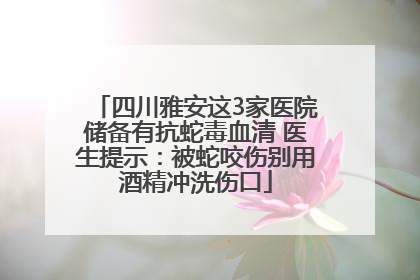 四川雅安这3家医院储备有抗蛇毒血清 医生提示：被蛇咬伤别用酒精冲洗伤口