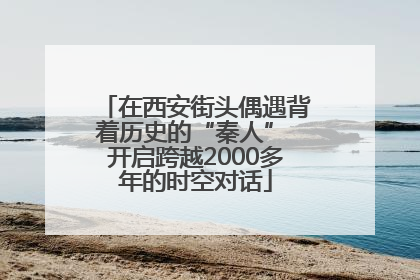 在西安街头偶遇背着历史的“秦人” 开启跨越2000多年的时空对话