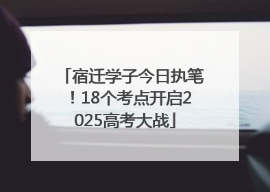 宿迁学子今日执笔！18个考点开启2025高考大战