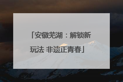 安徽芜湖：解锁新玩法 非遗正青春