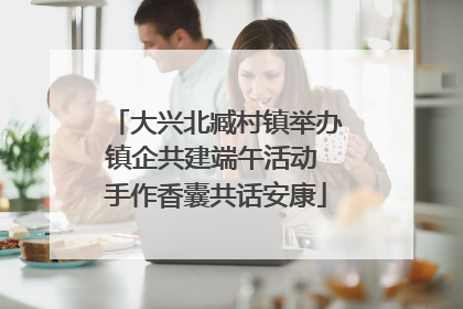 大兴北臧村镇举办镇企共建端午活动 手作香囊共话安康