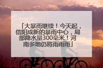 大暴雨继续！今天起，信阳成新的暴雨中心，局部降水量300毫米！河南多地仍将雨雨雨