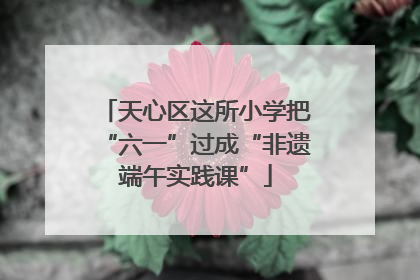 天心区这所小学把“六一”过成“非遗端午实践课”