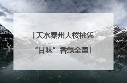 天水秦州大樱桃凭“甘味”香飘全国