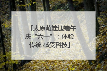 太原萌娃迎端午庆“六一”：体验传统 感受科技