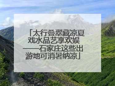 太行叠翠藏凉夏 戏水品艺享欢娱——石家庄这些出游地可消暑纳凉