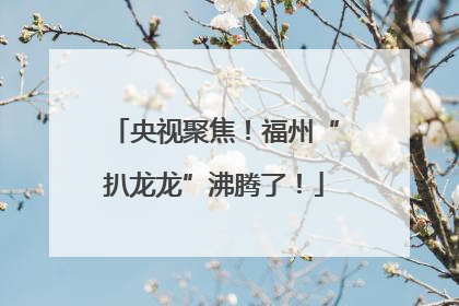 央视聚焦！福州“扒龙龙”沸腾了！