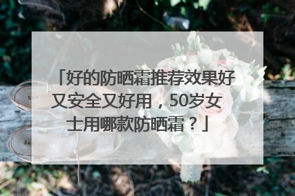 好的防晒霜推荐效果好又安全又好用，50岁女士用哪款防晒霜？