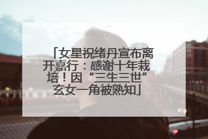 女星祝绪丹宣布离开嘉行：感谢十年栽培！因“三生三世”玄女一角被熟知