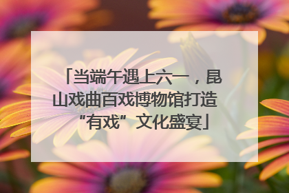 当端午遇上六一，昆山戏曲百戏博物馆打造“有戏”文化盛宴