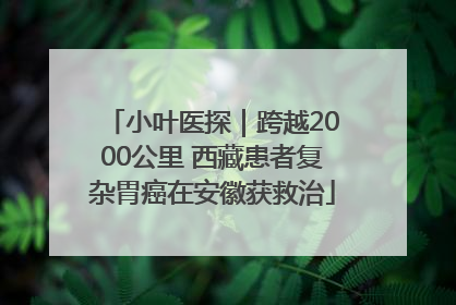 小叶医探｜跨越2000公里 西藏患者复杂胃癌在安徽获救治
