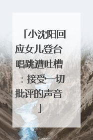 小沈阳回应女儿登台唱跳遭吐槽：接受一切批评的声音