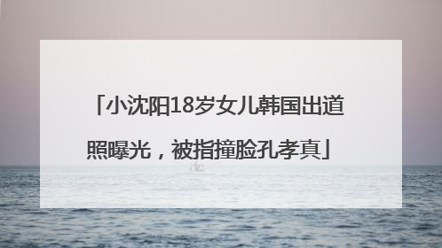 小沈阳18岁女儿韩国出道照曝光，被指撞脸孔孝真
