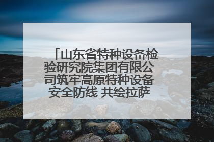山东省特种设备检验研究院集团有限公司筑牢高原特种设备安全防线 共绘拉萨美好生活画卷