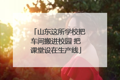 山东这所学校把车间搬进校园 把课堂设在生产线