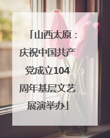 山西太原：庆祝中国共产党成立104周年基层文艺展演举办